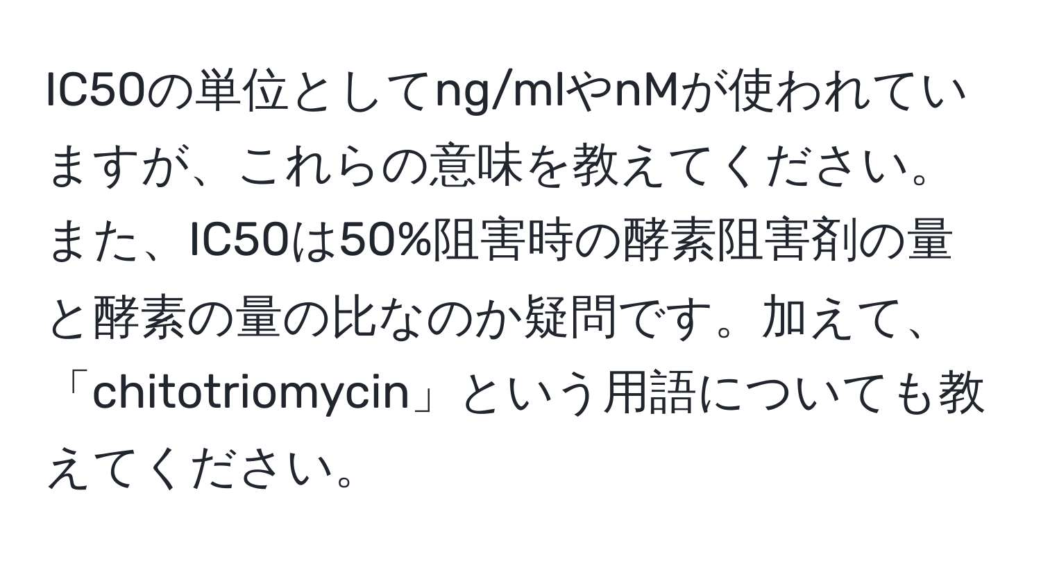 IC50の単位としてng/mlやnMが使われていますが、これらの意味を教えてください。また、IC50は50%阻害時の酵素阻害剤の量と酵素の量の比なのか疑問です。加えて、「chitotriomycin」という用語についても教えてください。