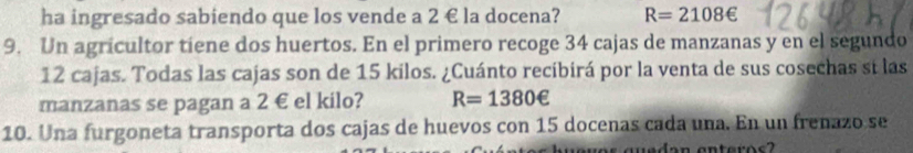 ha ingresado sabiendo que los vende a 2 € la docena? R=2108∈
9. Un agricultor tiene dos huertos. En el primero recoge 34 cajas de manzanas y en el segundo
12 cajas. Todas las cajas son de 15 kilos. ¿Cuánto recibirá por la venta de sus cosechas sí las 
manzanas se pagan a 2 € el kilo? R=1380e
10. Una furgoneta transporta dos cajas de huevos con 15 docenas cada una. En un frenazo se 
ves guedan enteros ?