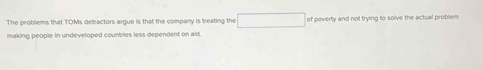 The problems that TOMs detractors argue is that the company is treating the of poverty and not trying to solve the actual problem 
making people in undeveloped countries less dependent on aid.