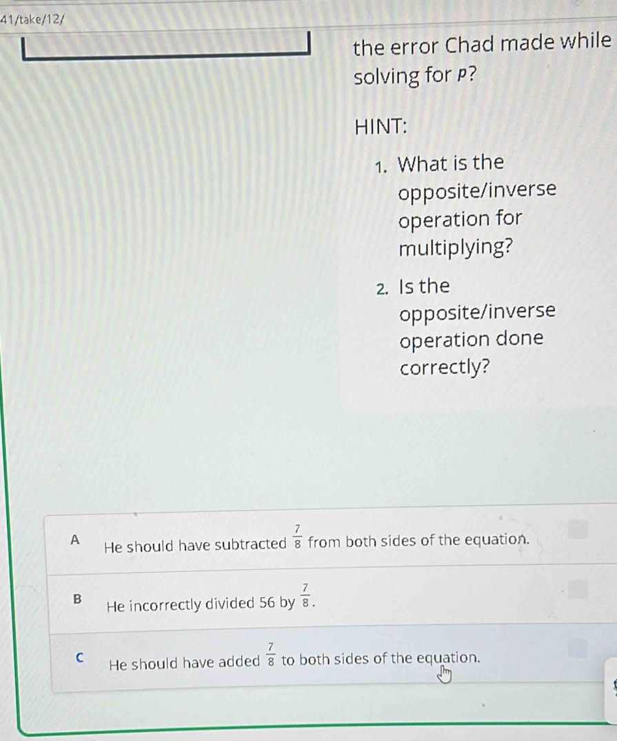 41/take/12/
the error Chad made while
solving for ?
HINT:
1. What is the
opposite/inverse
operation for
multiplying?
2. Is the
opposite/inverse
operation done
correctly?
A He should have subtracted  7/8  from both sides of the equation.
B He incorrectly divided 56 by  7/8 .
C He should have added  7/8  to both sides of the equation.