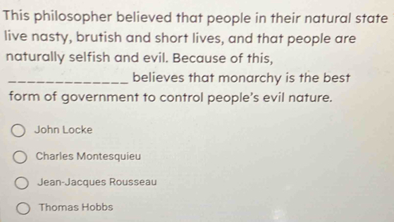 This philosopher believed that people in their natural state
live nasty, brutish and short lives, and that people are
naturally selfish and evil. Because of this,
_believes that monarchy is the best
form of government to control people’s evil nature.
John Locke
Charles Montesquieu
Jean-Jacques Rousseau
Thomas Hobbs