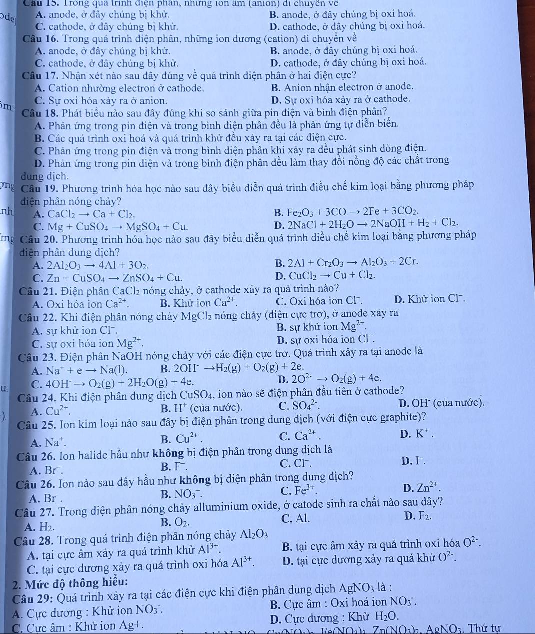 Cầu 15. Trong qua trình điện phân, những i0n âm (anion) di chuyền về
ode A. anode, ở đây chúng bị khử. B. anode, ở đây chúng bị oxi hoá.
C. cathode, ở đây chúng bị khử. D. cathode, ở đây chúng bị oxi hoá.
Câu 16. Trong quá trình điện phân, những ion dương (cation) di chuyển về
A. anode, ở đây chúng bị khử. B. anode, ở đây chúng bị oxi hoá.
C. cathode, ở đây chúng bị khử. D. cathode, ở đây chúng bị oxi hoá.
Câu 17. Nhận xét nào sau đây đúng về quá trình điện phân ở hai điện cực?
A. Cation nhường electron ở cathode. B. Anion nhận electron ở anode.
m C. Sự oxi hóa xảy ra ở anion. D. Sự oxi hóa xảy ra ở cathode.
Câu 18. Phát biều nào sau đây đúng khi so sánh giữa pin điện và bình điện phân?
A. Phản ứng trong pin điện và trong bình điện phân đều là phản ứng tự diễn biến.
B. Các quá trình oxi hoá và quá trình khử đều xảy ra tại các điện cực.
C. Phản ứng trong pin điện và trong bình điện phân khi xảy ra đều phát sinh dòng điện.
D. Phản ứng trong pin điện và trong bình điện phân đều làm thay đổi nồng độ các chất trong
dung dịch.
on Câu 19. Phương trình hóa học nào sau đây biểu diễn quá trình điều chế kim loại bằng phương pháp
điện phân nóng chảy?
nh A. CaCl_2to Ca+Cl_2. B. Fe_2O_3+3COto 2Fe+3CO_2.
C. Mg+CuSO_4to MgSO_4+Cu.
D. 2NaCl+2H_2Oto 2NaOH+H_2+Cl_2.
rg Câu 20. Phương trình hóa học nào sau đây biểu diễn quá trình điều chế kim loại bằng phương pháp
điện phân dung dịch?
A. 2Al_2O_3to 4Al+3O_2.
B. 2Al+Cr_2O_3to Al_2O_3+2Cr.
C. Zn+CuSO_4to ZnSO_4+Cu. D. CuCl_2to Cu+Cl_2.
Câu 21. Điện phân CaCl_2 nóng chảy, ở cathode xảy ra quà trình nào?
A. Oxi hóa ion Ca^(2+). B. Khử ion Ca^(2+). C. Oxi hóa ion Cl⁻. D. Khử ion Clˉ.
Câu 22. Khi điện phân nóng chảy MgCl_2 nóng chảy (điện cực trơ), ở anode xảy ra
A. sự khử ion Cl⁻. B. sự khử ion Mg^(2+).
C. sự oxi hóa ion Mg^(2+). D. sự oxi hóa ion Cl .
Câu 23. Điện phân NaOH nóng chảy với các điện cực trơ. Quá trình xảy ra tại anode là
A. Na^++eto Na(l). B. 2OH^- to H_2(g)+O_2(g)+2e.
u. C. 4OH^-to O_2(g)+2H_2O(g)+4e.
D. 2O^(2-)to O_2(g)+4e.
Câu 24. Khi điện phân dung dịch CuSO_4 4, ion nào sẽ điện phân đầu tiên ở cathode?
). A. Cu^(2+).
B. H^+ (của nước). C. SO_4^((2-). D. OHˉ (của nước).
Câu 25. Ion kim loại nào sau đây bị điện phân trong dung dịch (với điện cực graphite)?
A. Na⁺.
B. Cu^2+). C. Ca^(2+). D. K^+.
Câu 26. Ion halide hầu như không bị điện phân trong dung dịch là
A. Br¯. B. F. C. Cl.
D. I .
Câu 26. Ion nào sau đây hầu như không bị điện phân trong dung dịch?
D. Zn^(2+).
A. Brˉ.
B. NO_3^-.
C. Fe^(3+).
Câu 27. Trong điện phân nóng chảy alluminium oxide, ở catode sinh ra chất nào sau đây?
A. H2.
B. O_2. C. Al.
D. F_2.
Câu 28. Trong quá trình điện phân nóng chảy Al_2O_3
A. tại cực âm xảy ra quá trình khử Al^(3+). B. tại cực âm xảy ra quá trình oxi hóa O^(2-).
C. tại cực dương xảy ra quá trình oxi hóa Al^(3+). D. tại cực dương xảy ra quá khử O^(2-).
2. Mức độ thông hiểu:
Câu 29: Quá trình xảy ra tại các điện cực khi điện phân dung dịch AgNO_3 là :
A. Cực dương : Khử ion NO_3^-. B. Cực âm : Oxi hoá ion NO_3^-.
C. Cực âm : Khử ion Ag+. D. Cực dương : Khử H_2O.
Fe NOa)   Z  nNO ạ ) NO Thứ tư