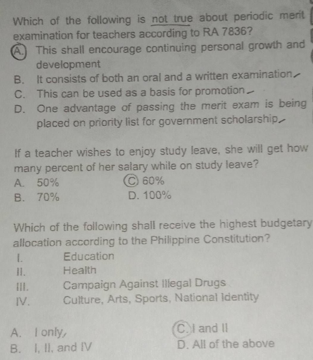 Which of the following is not true about periodic merit
examination for teachers according to RA 7836?
A. This shall encourage continuing personal growth and
development
B. It consists of both an oral and a written examination
C. This can be used as a basis for promotion
D. One advantage of passing the merit exam is being
placed on priority list for government scholarship.
If a teacher wishes to enjoy study leave, she will get how
many percent of her salary while on study leave?
A. 50% C60%
B. 70% D. 100%
Which of the following shall receive the highest budgetary
allocation according to the Philippine Constitution?
1. Education
11. Health
ⅢII. Campaign Against Illegal Drugs
IV. Culture, Arts, Sports, National Identity
A. I only,
C. I and II
B. I, II, and IV D. All of the above