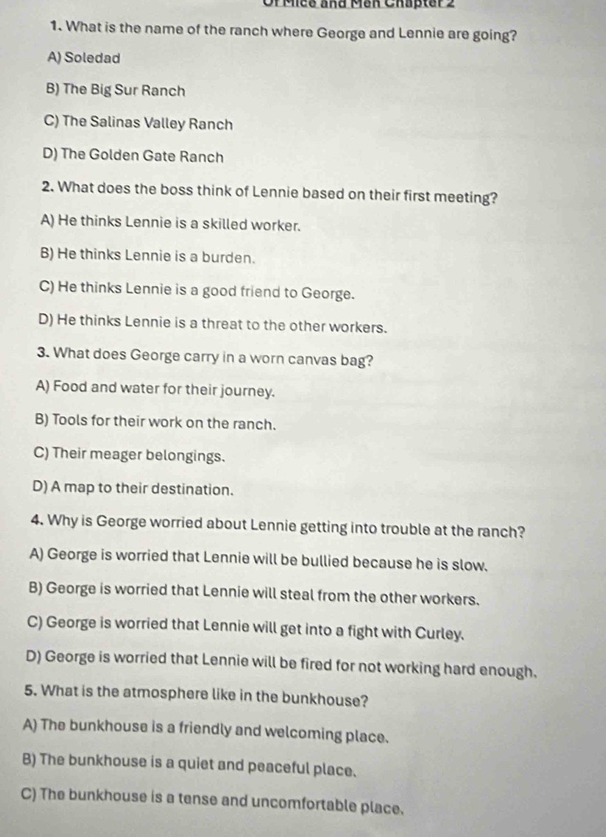 Or Micé and Men Chapter 2
1. What is the name of the ranch where George and Lennie are going?
A) Soledad
B) The Big Sur Ranch
C) The Salinas Valley Ranch
D) The Golden Gate Ranch
2. What does the boss think of Lennie based on their first meeting?
A) He thinks Lennie is a skilled worker.
B) He thinks Lennie is a burden.
C) He thinks Lennie is a good friend to George.
D) He thinks Lennie is a threat to the other workers.
3. What does George carry in a worn canvas bag?
A) Food and water for their journey.
B) Tools for their work on the ranch.
C) Their meager belongings.
D) A map to their destination.
4. Why is George worried about Lennie getting into trouble at the ranch?
A) George is worried that Lennie will be bullied because he is slow.
B) George is worried that Lennie will steal from the other workers.
C) George is worried that Lennie will get into a fight with Curley.
D) George is worried that Lennie will be fired for not working hard enough.
5. What is the atmosphere like in the bunkhouse?
A) The bunkhouse is a friendly and welcoming place.
B) The bunkhouse is a quiet and peaceful place.
C) The bunkhouse is a tense and uncomfortable place.