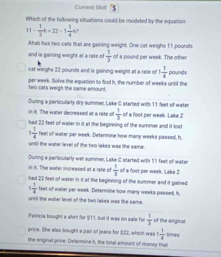 Current Skill $
Which of the following situations could be modeled by the equation
11- 1/3 h=22-1 1/4 h 7
Ahab has two cats that are gaining weight. One cat weighs 11 pounds
and is gaining weight at a rate of  1/3  of a pound per week. The other
cat weighs 22 pounds and is gaining weight at a rate of 1 1/4  pounds
per week. Solve the equation to find h, the number of weeks until the
two cats weigh the same amount.
During a particularly dry summer, Lake C started with 11 feet of water
in it. The water decreased at a rate of  1/3  of a foot per week. Lake Z
had 22 feet of water in it at the beginning of the summer and it lost
1 1/4  feet of water per week. Determine how many weeks passed, h,
until the water level of the two lakes was the same.
During a particularly wet summer, Lake C started with 11 feet of water
in it. The water increased at a rate of  1/3  of a foot per week. Lake Z
had 22 feet of water in it at the beginning of the summer and it gained
1 1/4  feet of water per week. Determine how many weeks passed, h,
until the water level of the two lakes was the same.
Patricia bought a shirt for $11, but it was on sale for  1/3  of the original
price. She also bought a pair of jeans for $22, which was 1 1/4  times
the original price. Determine h, the total amount of money that