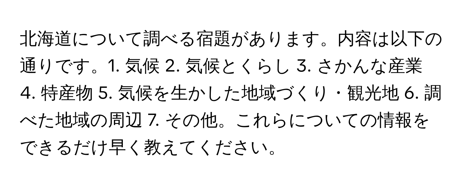 北海道について調べる宿題があります。内容は以下の通りです。1. 気候 2. 気候とくらし 3. さかんな産業 4. 特産物 5. 気候を生かした地域づくり・観光地 6. 調べた地域の周辺 7. その他。これらについての情報をできるだけ早く教えてください。