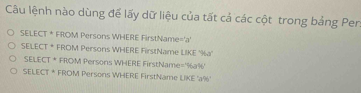 Câu lệnh nào dùng để lấy dữ liệu của tất cả các cột trong bảng Per.
SELECT * FROM Persons WHERE FirstName='a'
SELECT * FROM Persons WHERE FirstName LIKE ' % a'
SELECT * FROM Persons WHERE FirstName =^106a^06'
SELECT * FROM Persons WHERE FirstName LIKE ' a% '