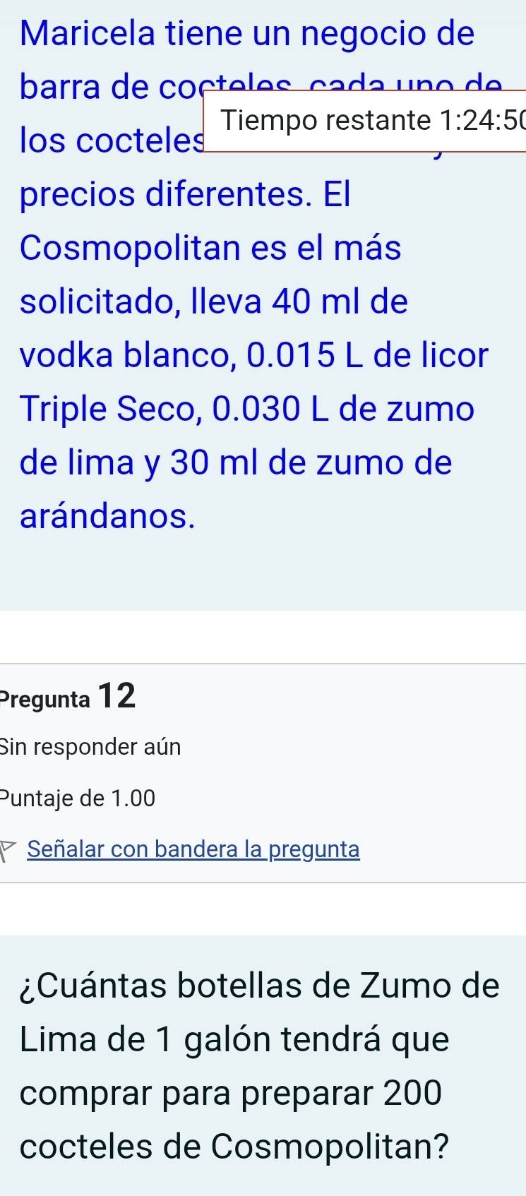 Maricela tiene un negocio de 
barra de co ç te les ça da u o 
los cocteles Tiempo restante 1:24:50
precios diferentes. El 
Cosmopolitan es el más 
solicitado, Ileva 40 ml de 
vodka blanco, 0.015 L de licor 
Triple Seco, 0.030 L de zumo 
de lima y 30 ml de zumo de 
arándanos. 
Pregunta 12 
Sin responder aún 
Puntaje de 1.00
Señalar con bandera la pregunta 
¿Cuántas botellas de Zumo de 
Lima de 1 galón tendrá que 
comprar para preparar 200
cocteles de Cosmopolitan?