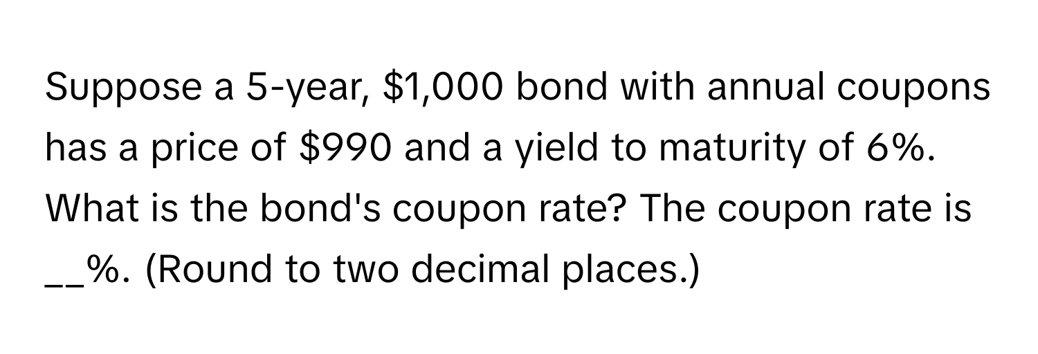 Suppose a 5-year, $1,000 bond with annual coupons has a price of $990 and a yield to maturity of 6%. What is the bond's coupon rate? The coupon rate is __%. (Round to two decimal places.)