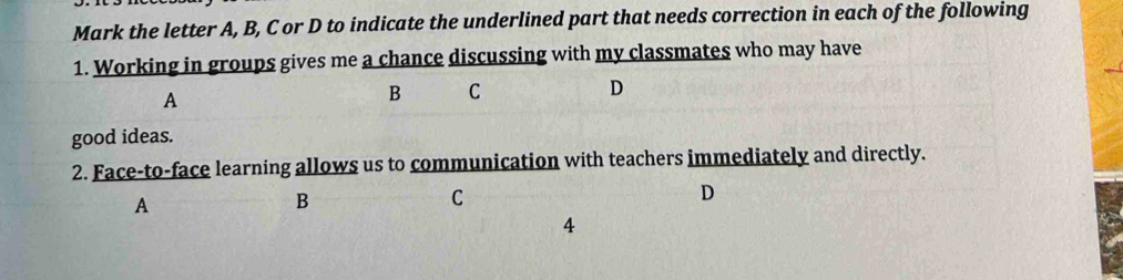 Mark the letter A, B, C or D to indicate the underlined part that needs correction in each of the following 
1. Working in groups gives me a chance discussing with my classmates who may have 
A 
B C 
D 
good ideas. 
2. Face-to-face learning allows us to communication with teachers immediately and directly. 
A 
B 
C 
D 
4