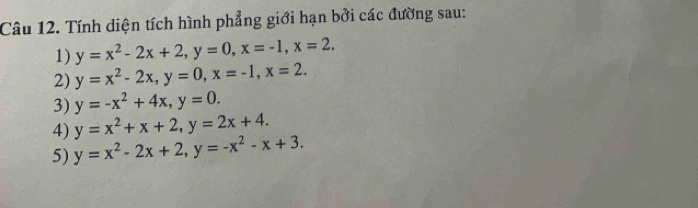 Tính diện tích hình phẳng giới hạn bởi các đường sau: 
1) y=x^2-2x+2, y=0, x=-1, x=2, 
2) y=x^2-2x, y=0, x=-1, x=2. 
3) y=-x^2+4x, y=0. 
4) y=x^2+x+2, y=2x+4. 
5) y=x^2-2x+2, y=-x^2-x+3.