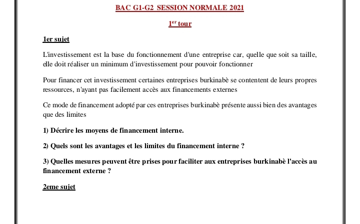 BAC G1-G2 SESSION NORMALE 2021 
1^(er) tour 
1er sujet 
L'investissement est la base du fonctionnement d'une entreprise car, quelle que soit sa taille, 
elle doit réaliser un minimum d'investissement pour pouvoir fonctionner 
Pour financer cet investissement certaines entreprises burkinabè se contentent de leurs propres 
ressources, n'ayant pas facilement accès aux financements externes 
Ce mode de financement adopté par ces entreprises burkinabé présente aussi bien des avantages 
que des limites 
1) Décrire les moyens de financement interne. 
2) Quels sont les avantages et les limites du financement interne ? 
3) Quelles mesures peuvent être prises pour faciliter aux entreprises burkinabé l'accès au 
financement externe ? 
2eme sujet