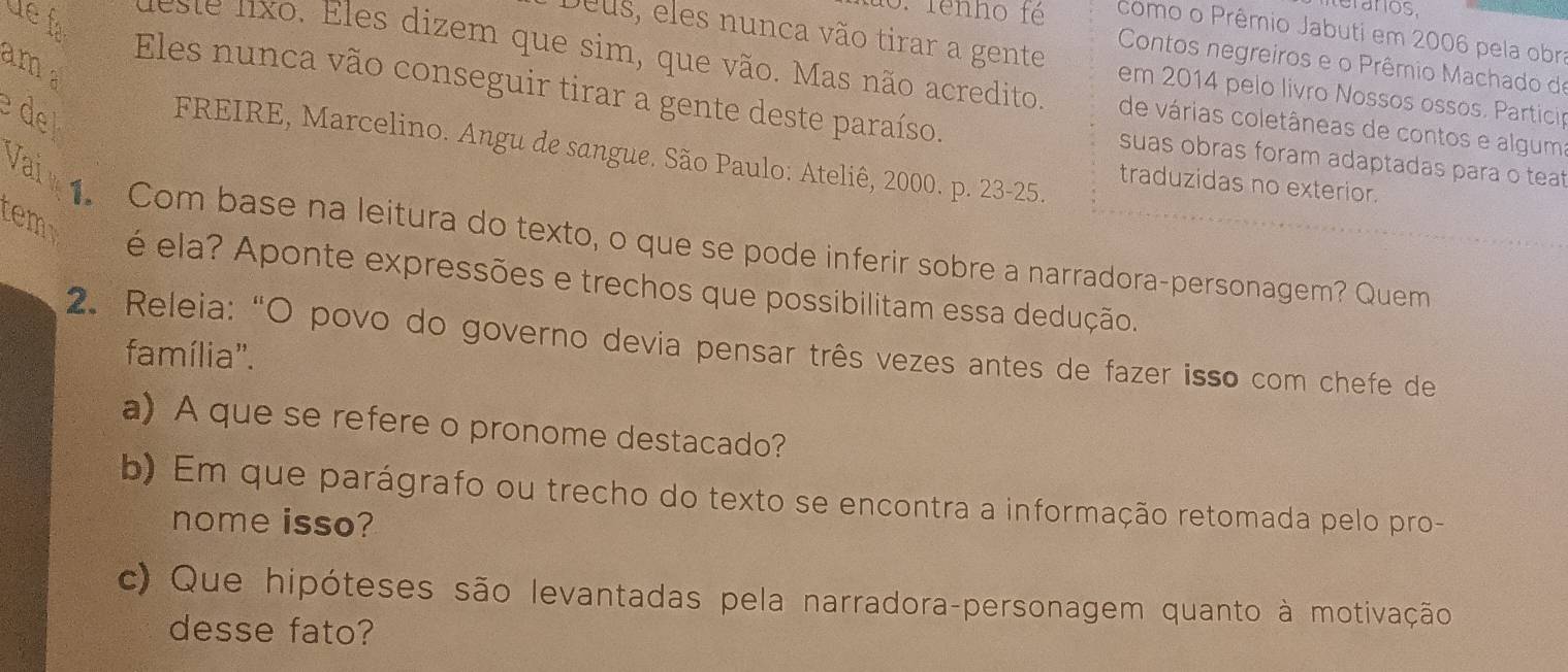 Grarios 
üe fa 
1o. fenho fé como o Prêmio Jabuti em 2006 pela obra 
am 
Contos negreiros e o Prêmio Machado de 
Deus, eles nunca vão tirar a gente em 2014 pelo livro Nossos ossos. Partici 
este lxo. Eles dizem que sim, que vão. Mas não acredito de várias coletâneas de contos e alguma 
e de 
Eles nunca vão conseguir tirar a gente deste paraíso. suas obras foram adaptadas para o teat 
FREIRE, Marcelino. Angu de sangue. São Paulo: Ateliê, 2000. p. 23 - 25. 
Vaiv 
traduzidas no exterior. 
tem 
1. Com base na leitura do texto, o que se pode inferir sobre a narradora-personagem? Quem 
é ela? Aponte expressões e trechos que possibilitam essa dedução. 
2. Releia: “O povo do governo devia pensar três vezes antes de fazer isso com chefe de 
família''. 
a) A que se refere o pronome destacado? 
b) Em que parágrafo ou trecho do texto se encontra a informação retomada pelo pro- 
nome isso? 
c) Que hipóteses são levantadas pela narradora-personagem quanto à motivação 
desse fato?