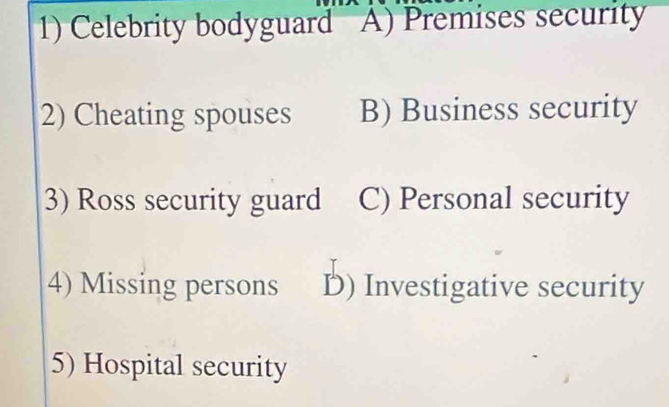 ) Celebrity bodyguard A) Premises security
2) Cheating spouses B) Business security
3) Ross security guard C) Personal security
4) Missing persons D) Investigative security
5) Hospital security