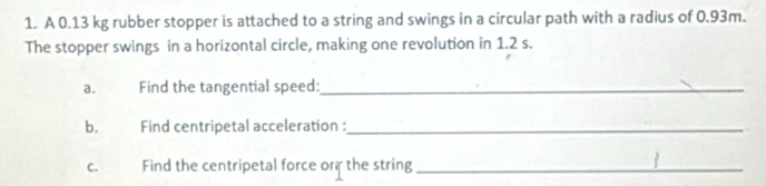 A 0.13 kg rubber stopper is attached to a string and swings in a circular path with a radius of 0.93m. 
The stopper swings in a horizontal circle, making one revolution in 1.2 s. 
a. Find the tangential speed:_ 
b. Find centripetal acceleration :_ 
C. Find the centripetal force orf the string_