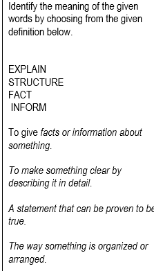 Identify the meaning of the given
words by choosing from the given
definition below.
EXPLAIN
STRUCTURE
FACT
INFORM
To give facts or information about
something.
To make something clear by
describing it in detail.
A statement that can be proven to be
true.
The way something is organized or
arranged.