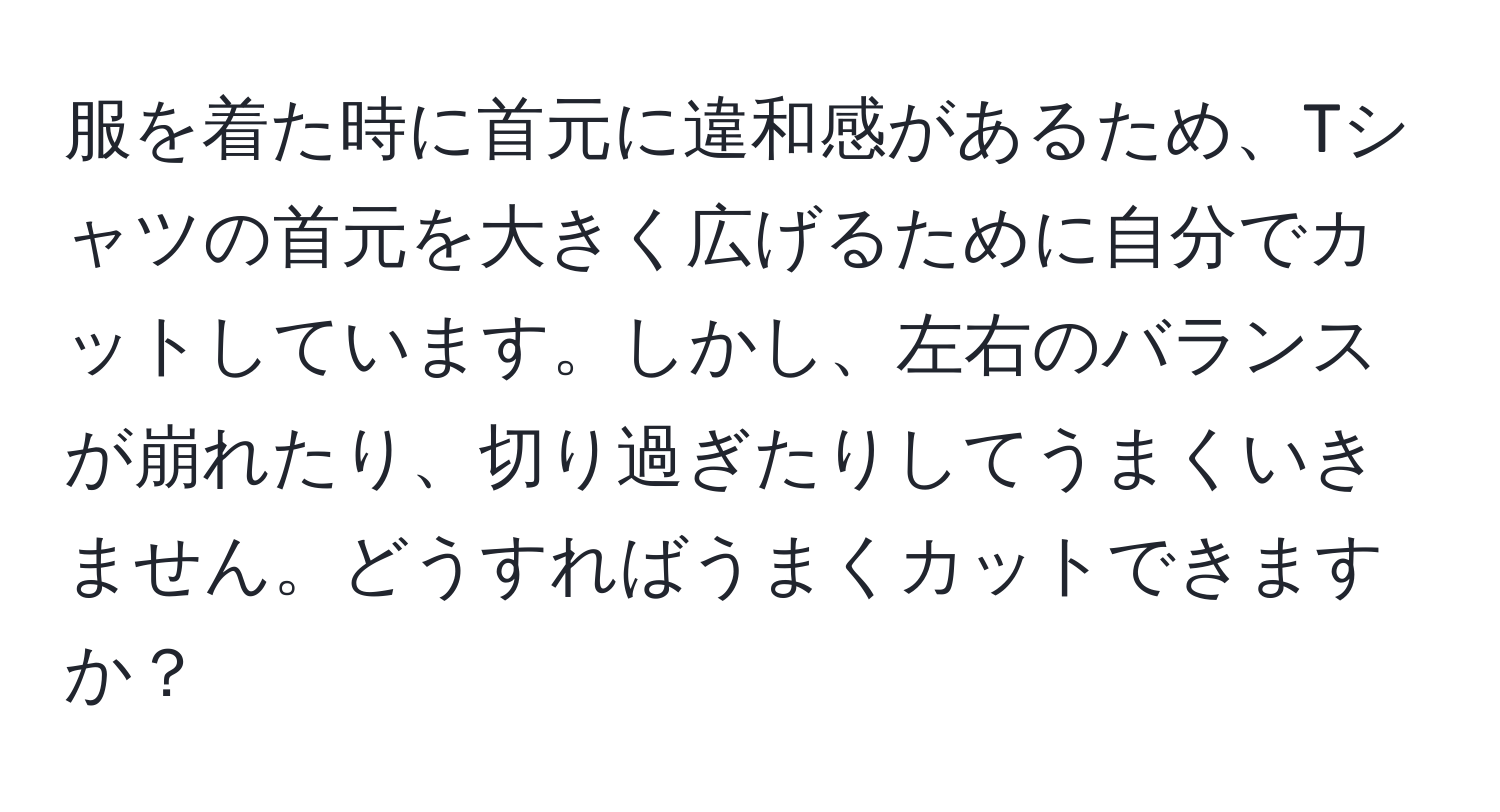 服を着た時に首元に違和感があるため、Tシャツの首元を大きく広げるために自分でカットしています。しかし、左右のバランスが崩れたり、切り過ぎたりしてうまくいきません。どうすればうまくカットできますか？