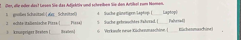 Der, die oder das? Lesen Sie das Adjektiv und schreiben Sie den Artikel zum Nomen. 
1 großes Schnitzel ( _Schnitzel) 4 Suche günstigen Laptop. (_ Laptop) 
2 echte italienische Pizza (_ Pizza) 5 Suche gebrauchtes Fahrrad. (_ Fahrrad) 
3 knuspriger Braten (_ Braten) 6 Verkaufe neue Küchenmaschine. ( _Küchenmaschine)