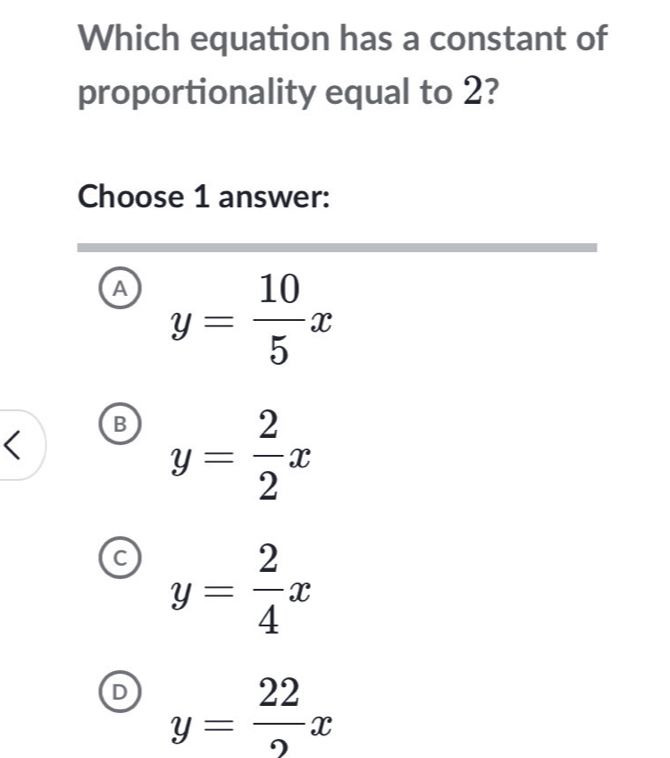 Which equation has a constant of
proportionality equal to 2?
Choose 1 answer:
A y= 10/5 x
B y= 2/2 x
C y= 2/4 x
y= 22/2 x