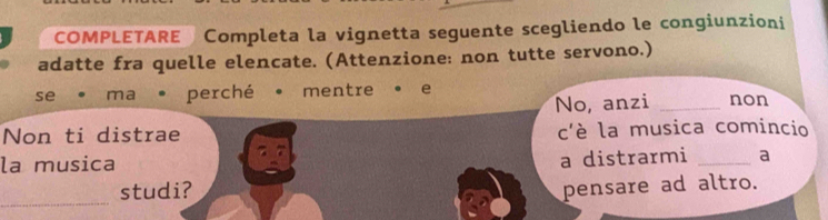 COMPLETARE Completa la vignetta seguente scegliendo le congiunzioni 
adatte fra quelle elencate. (Attenzione: non tutte servono.) 
se ma • perché • mentre · e non 
No, anzi_ 
Non ti distrae c'è la musica comincio 
la musica 
a distrarmi _a 
_ 
studi? 
pensare ad altro.