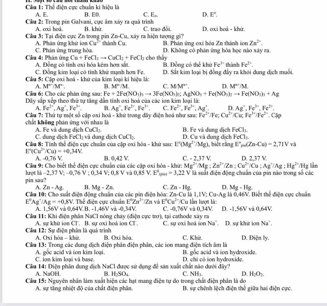 Một 30 Cau mor tham Km
Câu 1: Thế điện cực chuẩn kí hiệu là
A. E. B. E0. C. E_0. D. E°.
Câu 2: Trong pin Galvani, cực âm xảy ra quá trình
A. oxi hoá. B. khử. C. trao đổi. D. oxi hoá - khử.
Câu 3: Tại điện cực Zn trong pin Zn-Cu , xảy ra hiện tượng gì?
A. Phản ứng khử ion Cu^(2+) thành Cu. B. Phản ứng oxi hóa Zn thành ion Zn^(2+).
C. Phản ứng trung hòa. D. Không có phản ứng hóa học nào xảy ra.
Câu 4: Phản ứng Cu+FeCl_3to CuCl_2+FeCl_2 cho thấy
A. Đồng có tính oxi hóa kém hơn sắt. B. Đồng có thể khử Fe^(3+) thành Fe^(2+).
C. Đồng kim loại có tính khử mạnh hơn Fe. D. Sắt kim loại bị đồng đầy ra khỏi dung dịch muối.
Câu 5: Cặp oxi hoá - khử của kim loại kí hiệu là:
A. M^(n+)/M^(x-). B. M^(n-)/M. C. M/M^(n+). D. M^(n+)/M.
Câu 6: Cho các phản ứng sau: Fe+2Fe(NO_3)_3to 3Fe(NO_3)_2;AgNO_3+Fe(NO_3)_2to Fe(NO_3)_3+Ag
Dãy sắp xếp theo thứ tự tăng dần tính oxi hoá của các ion kim loại là:
A. Fe^(2+),Ag^+,Fe^(3+). B. Ag^+,Fe^(2+),Fe^(3+). C. Fe^(2+),Fe^(3+),Ag^+. D. Ag^+,Fe^(3+),Fe^(2+).
Câu 7: Thứ tự một số cặp oxi hoá - khử trong dãy điện hoá như sau: Fe^(2+)/Fe;Cu^(2+)/Cu;Fe^(3+)/Fe^(2+).Cặp
chất không phản ứng với nhau là
A. Fe và dung dịch CuCl_2. B. Fe và dung dịch FeCl_3.
C. dung dịch FeCl_2 và dung dịch CuCl₂. D. Cu và dung địch FeCl_3.
Câu 8: Tính thể điện cực chuân của cặp oxi hóa - khử sau: E°(Mg^(2+)/Mg) , biết rằng E°_pin(Zn-Cu)=2,71V và
E°(Cu^(2+)/Cu)=+0,34V.
A. -0,76 V. B. 0,42 V. C. - 2,37 V. D. 2,37 V.
Câu 9: Cho biết thể điện cực chuẩn của các cặp oxi hóa - khứ: Mg^(2+)/Mg;Zn^(2+)/Zn;Cu^(2+)/Cu ;Ag^+/Ag Hg^(2+)/Hglhat an
lượt là −2,37 V; -0,76 V ; 0,34V;0,8V và 0,85 V. E^0_(pin)=3,22 V là suất điện động chuân của pin nào trong số các
pin sau?
A. Zn-Ag. B. Mg-Zn. C. Zn-Hg. D. Mg-Hg.
Câu 10: Cho suất điện động chuẩn của các pin điện hóa: Zn-Cu là 1,1V;Cu-Ag là 0, 46 V. Biết thế điện cực chuẩn
E^0Ag^+/Ag=+0,8V : Thế điện cực chuẩn E^0Zn^(2+)/Zn và E^0Cu^(2+) /Cu lần lượt là:
A. 1,56V và 0,64V B. -1,46V và -0. 3 4V a C. -0,7 sqrt() và 0,34V. D. -1,56V và 0,64V.
Câu 11: Khi điện phân NaCl nóng chảy (điện cực trơ), tại cathode xảy ra
A. sự khử ion Cl. B. sự oxi hoá ion Cl. C. sự oxi hoá ion Na^+ D. sự khử ion Na^+.
Câu 12: Sự điện phân là quá trình
A. Oxi hóa - khữ. B. Oxi hóa. C. Khử. D. Điện ly.
Câu 13: Trong các dung dịch điện phân điện phân, các ion mang điện tích âm là
A. gốc acid và ion kim loại. B. gốc acid và ion hydroxide.
C. ion kim loại và base. D. chi có ion hydroxide.
Câu 14: Điện phân dung dịch NaCl được sử dụng đề sản xuất chất nào dưới đây?
A. NaOH. B. H_2SO_4. C. NH_3. D. H_2O_2.
Câu 15: Nguyên nhân làm xuất hiện các hạt mang điện tự do trong chất điện phân là do
A. sự tăng nhiệt độ của chất điện phân.  B. sự chênh lệch điện thế giữa hai điện cực.