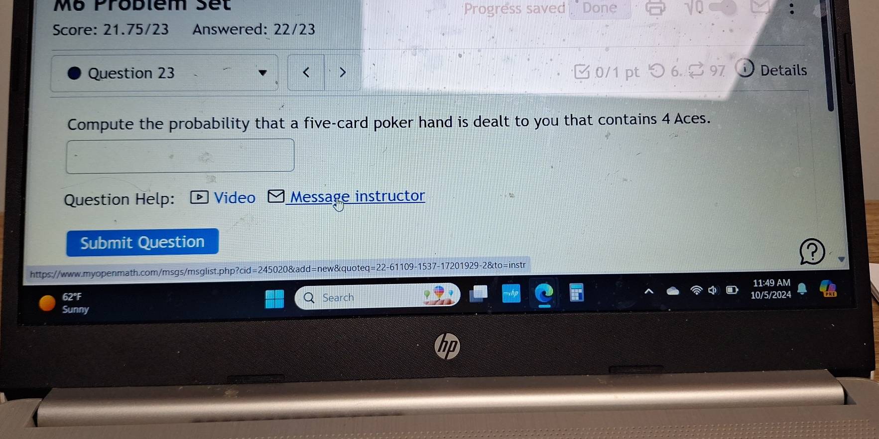 Mô Probiém set Done 
Progress saved 
Score: 21.75/23 Answered: 22/23 
Question 23 C 0/1 pt つ 6. [ 97 Details 
Compute the probability that a five-card poker hand is dealt to you that contains 4 Aces. 
Question Help: Video Message instructor 
Submit Question 
https://www.myopenmath.com/msgs/msglist.php?cid=245020&add=new&quoteq=22-61109-1537-17201929-2&to=instr 
11:49 AM 
62°F Search 10/5/2024 
Sunny