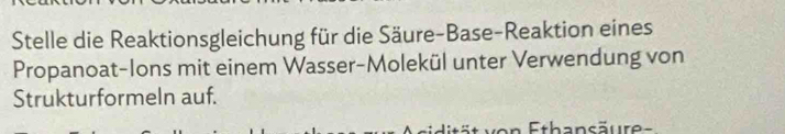 Stelle die Reaktionsgleichung für die Säure-Base-Reaktion eines 
Propanoat-Ions mit einem Wasser-Molekül unter Verwendung von 
Strukturformeln auf. 
Ethansäure=