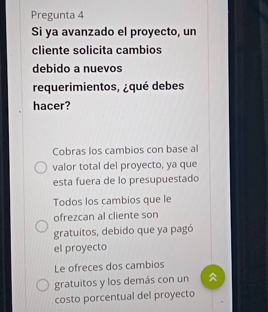 Pregunta 4
Si ya avanzado el proyecto, un
cliente solicita cambios
debido a nuevos
requerimientos, ¿qué debes
hacer?
Cobras los cambios con base al
valor total del proyecto, ya que
esta fuera de lo presupuestado
Todos los cambios que le
ofrezcan al cliente son
gratuitos, debido que ya pagó
el proyecto
Le ofreces dos cambios
gratuitos y los demás con un
costo porcentual del proyecto