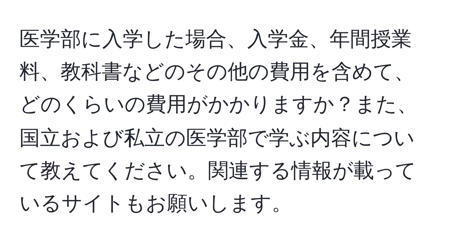 医学部に入学した場合、入学金、年間授業料、教科書などのその他の費用を含めて、どのくらいの費用がかかりますか？また、国立および私立の医学部で学ぶ内容について教えてください。関連する情報が載っているサイトもお願いします。