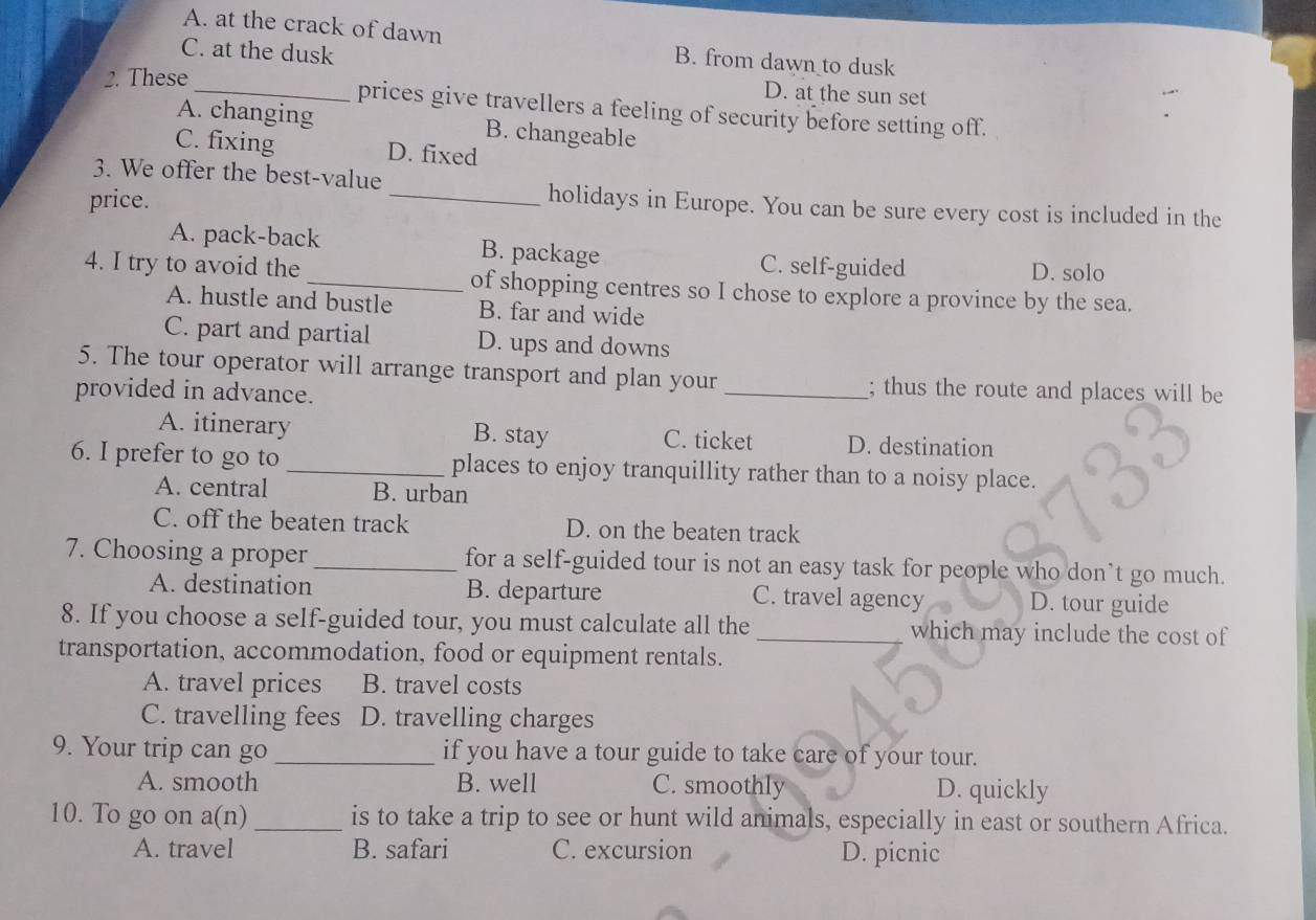 A. at the crack of dawn B. from dawn to dusk
C. at the dusk
2. These
D. at the sun set
_prices give travellers a feeling of security before setting off.
A. changing B. changeable
C. fixing D. fixed
3. We offer the best-value
price.
_holidays in Europe. You can be sure every cost is included in the
A. pack-back B. package C. self-guided
D. solo
4. I try to avoid the _of shopping centres so I chose to explore a province by the sea.
A. hustle and bustle B. far and wide
C. part and partial D. ups and downs
5. The tour operator will arrange transport and plan your _; thus the route and places will be
provided in advance.
A. itinerary B. stay C. ticket D. destination
6. I prefer to go to _places to enjoy tranquillity rather than to a noisy place.
A. central B. urban
C. off the beaten track D. on the beaten track
7. Choosing a proper _for a self-guided tour is not an easy task for people who don’t go much.
A. destination B. departure C. travel agency D. tour guide
8. If you choose a self-guided tour, you must calculate all the _which may include the cost of
transportation, accommodation, food or equipment rentals.
A. travel prices B. travel costs
C. travelling fees D. travelling charges
9. Your trip can go_ if you have a tour guide to take care of your tour.
A. smooth B. well C. smoothly D. quickly
10. To go on a(n)_ is to take a trip to see or hunt wild animals, especially in east or southern Africa.
A. travel B. safari C. excursion D. picnic
