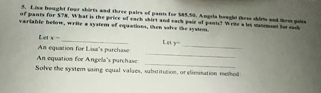 Lisa bought four shirts and three pairs of pants for $85.50. Angela bought three shirts and three paits 
of pants for $78. What is the price of each shirt and each pair of pants? Write a let statement for each 
variable below, write a system of equations, then solve the system. 
_ 
Let x= _Let y=
_ 
An equation for Lisa's purchase: 
_ 
An equation for Angela's purchase: 
Solve the system using equal values, substitution, or elimination method: