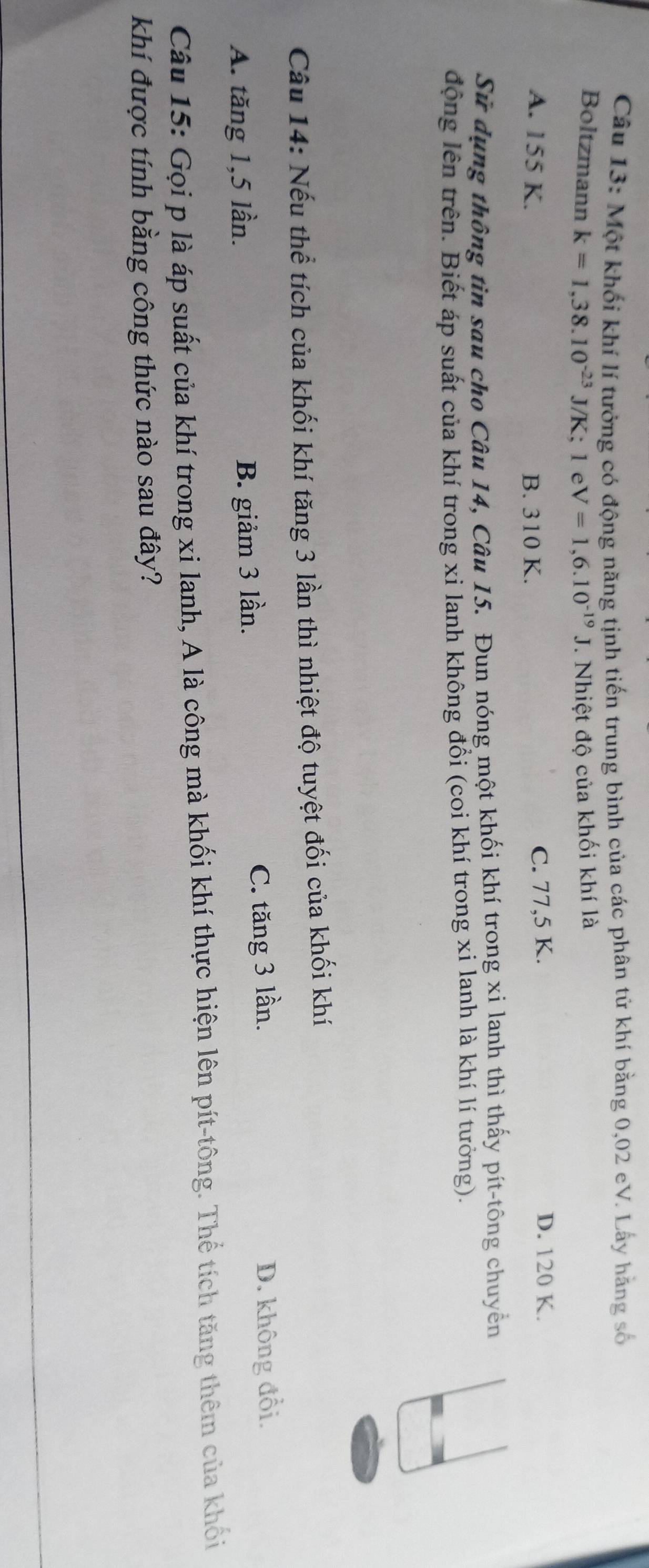 Một khối khí lí tưởng có động năng tịnh tiến trung bình của các phân tử khí bằng 0,02 eV. Lấy hãng số
Boltzmann k=1,38.10^(-23)J/K 、 1eV=1,6.10^(-19)J *. Nhiệt độ của khối khí là
A. 155 K. B. 310 K. C. 77,5 K.
D. 120 K.
Sử dụng thông tin sau cho Câu 14, Câu 15. Đun nóng một khối khí trong xi lanh thì thấy pít-tông chuyển
động lên trên. Biết áp suất của khí trong xi lanh không đổi (coi khí trong xi lanh là khí lí tưởng).
Câu 14: Nếu thể tích của khối khí tăng 3 lần thì nhiệt độ tuyệt đối của khối khí
A. tăng 1, 5 lần. B. giảm 3 lần. C. tăng 3 lần. D. không đổi.
Câu 15: Gọi p là áp suất của khí trong xi lanh, A là công mà khối khí thực hiện lên pít-tông. Thể tích tăng thêm của khối
khí được tính bằng công thức nào sau đây?