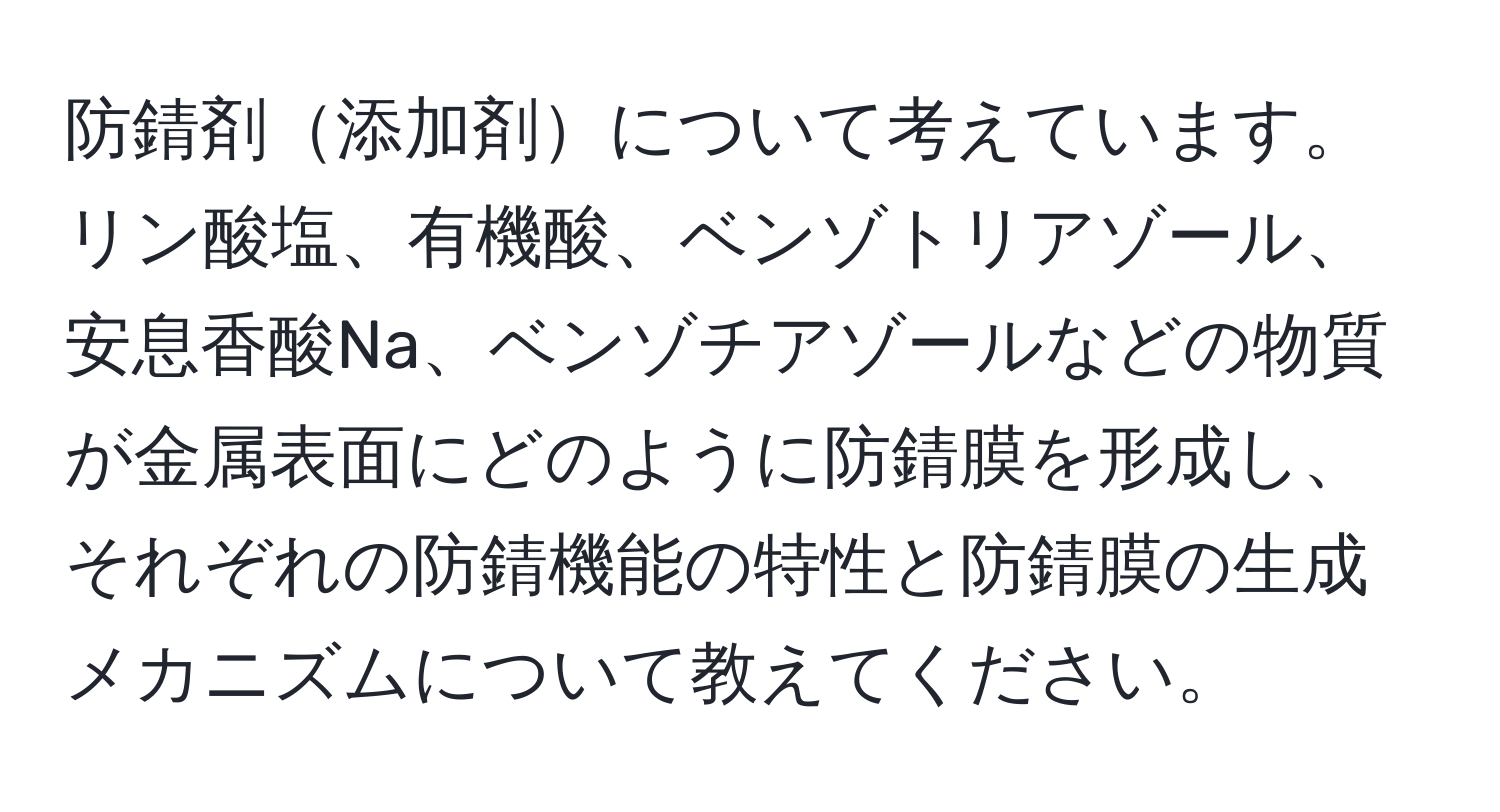 防錆剤添加剤について考えています。リン酸塩、有機酸、ベンゾトリアゾール、安息香酸Na、ベンゾチアゾールなどの物質が金属表面にどのように防錆膜を形成し、それぞれの防錆機能の特性と防錆膜の生成メカニズムについて教えてください。