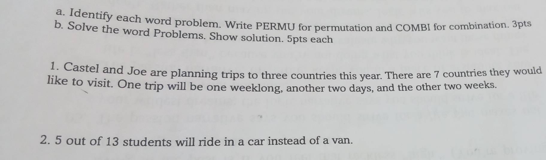 Identify each word problem. Write PERMU for permutation and COMBI for combination. 3pts 
b. Solve the word Problems. Show solution. 5pts each 
1. Castel and Joe are planning trips to three countries this year. There are 7 countries they would 
like to visit. One trip will be one weeklong, another two days, and the other two weeks. 
2. 5 out of 13 students will ride in a car instead of a van.