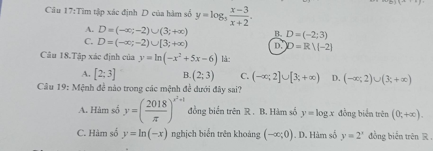 .J 
Câu 17:Tìm tập xác định D của hàm số y=log _5 (x-3)/x+2 .
A. D=(-∈fty ;-2)∪ (3;+∈fty )
B. D=(-2;3)
C. D=(-∈fty ;-2)∪ [3;+∈fty )
D. D=R| -2
Câu 18.Tập xác định của y=ln (-x^2+5x-6) là:
B.
A. [2;3] (2;3) C. (-∈fty ;2]∪ [3;+∈fty ) D. (-∈fty ;2)∪ (3;+∈fty )
Câu 19: Mệnh đề nào trong các mệnh đề dưới đây sai?
A. Hàm số y=( 2018/π  )^x^2+1 đồng biến trên R. B. Hàm số y=log x đồng biến trên (0;+∈fty ).
C. Hàm số y=ln (-x) nghịch biến trên khoảng (-∈fty ;0). D. Hàm số y=2^x đồng biến trên R.