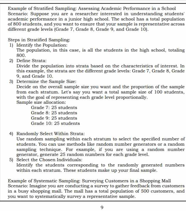 Example of Stratified Sampling: Assessing Academic Performance in a School 
Scenario: Suppose you are a researcher interested in understanding students' 
academic performance in a junior high school. The school has a total population 
of 800 students, and you want to ensure that your sample is representative across 
different grade levels (Grade 7, Grade 8, Grade 9, and Grade 10). 
Steps in Stratified Sampling: 
1) Identify the Population: 
The population, in this case, is all the students in the high school, totaling
800. 
2) Define Strata: 
Divide the population into strata based on the characteristics of interest. In 
this example, the strata are the different grade levels: Grade 7, Grade 8, Grade
9, and Grade 10. 
3) Determine the Sample Size: 
Decide on the overall sample size you want and the proportion of the sample 
from each stratum. Let's say you want a total sample size of 100 students, 
with the goal of representing each grade level proportionally. 
Sample size allocation: 
Grade 7: 25 students 
Grade 8: 25 students 
Grade 9: 25 students 
Grade 10: 25 students 
4) Randomly Select Within Strata: 
Use random sampling within each stratum to select the specified number of 
students. You can use methods like random number generators or a random 
sampling technique. For example, if you are using a random number 
generator, generate 25 random numbers for each grade level. 
5) Select the Chosen Individuals: 
Identify the students corresponding to the randomly generated numbers 
within each stratum. These students make up your final sample. 
Example of Systematic Sampling: Surveying Customers in a Shopping Mall 
Scenario: Imagine you are conducting a survey to gather feedback from customers 
in a busy shopping mall. The mall has a total population of 500 customers, and 
you want to systematically survey a representative sample. 
9