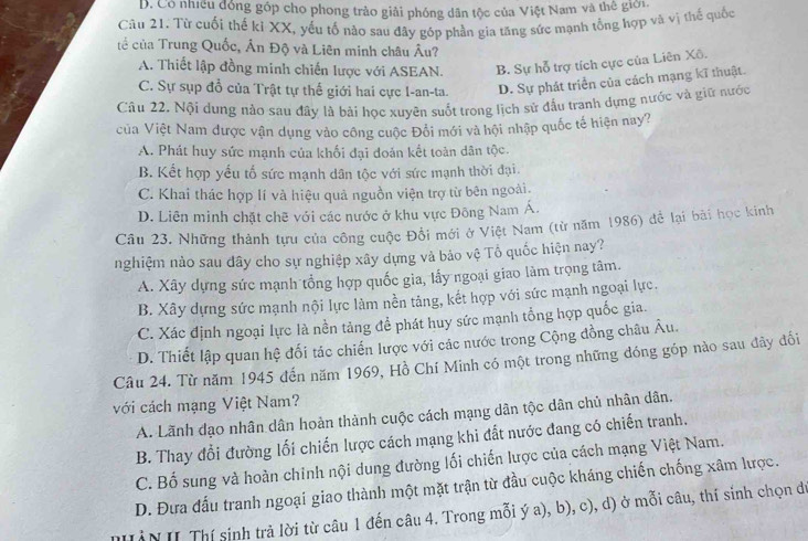 D. Có nhiều đồng góp cho phong trào giải phóng dân tộc của Việt Nam và thế giới.
Câu 21. Từ cuối thế ki XX, yếu tố nào sau đây góp phần gia tăng sức mạnh tổng hợp và vị thế quốc
tể của Trung Quốc, Ấn Độ và Liên minh châu Âu?
A. Thiết lập đồng minh chiến lược với ASEAN. B. Sự hỗ trợ tích cực của Liên Xô.
C. Sự sụp đổ của Trật tự thể giới hai cực l-an-ta. D. Sự phát triển của cách mạng kĩ thuật.
Câu 22. Nội dung nào sau đây là bài học xuyên suốt trong lịch sử đầu tranh dựng nước và giữ nước
của Việt Nam được vận dụng vào công cuộc Đổi mới và hội nhập quốc tế hiện nay?
A. Phát huy sức mạnh của khối đại đoản kết toàn dân tộc.
B. Kết hợp yếu tố sức mạnh dân tộc với sức mạnh thời đại.
C. Khai thác hợp lí và hiệu quả nguồn viện trợ từ bên ngoài.
D. Liên minh chặt chē với các nước ở khu vực Đông Nam Á.
Câu 23. Những thành tựu của công cuộc Đổi mới ở Việt Nam (từ năm 1986) để lại bài học kinh
nghiệm nào sau dây cho sự nghiệp xây dựng và bảo vệ Tổ quốc hiện nay?
A. Xây dựng sức mạnh tổng hợp quốc gia, lấy ngoại giao làm trọng tâm.
B. Xây dựng sức mạnh nội lực làm nền tảng, kết hợp với sức mạnh ngoại lực.
C. Xác định ngoại lực là nền tảng để phát huy sức mạnh tổng hợp quốc gia.
D. Thiết lập quan hệ đối tác chiến lược với các nước trong Cộng đồng châu Âu.
Câu 24. Từ năm 1945 đến năm 1969, Hồ Chí Minh có một trong những đóng góp nào sau đây đối
với cách mạng Việt Nam?
A. Lãnh đạo nhân dân hoàn thành cuộc cách mạng dân tộc dân chủ nhân dân.
B. Thay đổi đường lối chiến lược cách mạng khi đất nước đang có chiến tranh.
C. Bố sung và hoàn chỉnh nội dung đường lối chiến lược của cách mạng Việt Nam.
D. Đưa đấu tranh ngoại giao thành một mặt trận từ đầu cuộc kháng chiến chống xâm lược.
IN II Thí sinh trả lời từ câu 1 đến câu 4. Trong mỗi ý a), b), c), d) ở mỗi câu, thí sinh chọn dư