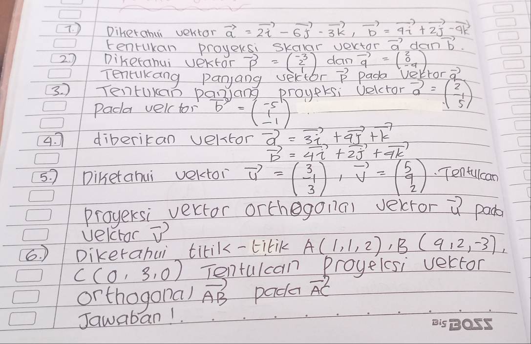 Diherahui vertor vector a=2vector i-6vector j-3vector k, vector b=4vector i+2vector j-9vector k
Eenrukan proyecsi skalar verctor vector a dan vector b
2. Diketahui vektor vector p=beginpmatrix -3 2 1endpmatrix dam vector q=beginpmatrix 2 0 -4endpmatrix
Tencakang panjang velctor vector p Pada Vetror vector q
3. ) TentUkan panang proyetsi velctor vector a=beginpmatrix 2 -1 5endpmatrix
Pada velc tor vector b=beginpmatrix -5 1 -1endpmatrix
4. diberican velstor vector a=3vector i+vector aj+vector k
vector b=4vector i+2vector j+vector qk
5. ) Diketahui vektoi vector u=beginpmatrix 3 -1 3endpmatrix , vector v=beginpmatrix 5 9 2endpmatrix Tenfulcan 
proyersi vector orthegonal verror vector u pada 
velctor vector v
6. ) Dikerahui titik-titik A(1,1,2), B(9,2,-3)
C(0,3,0) Tentulcan proyelsi verctor 
or thogona) vector AB pada vector AC
Jawaban1.