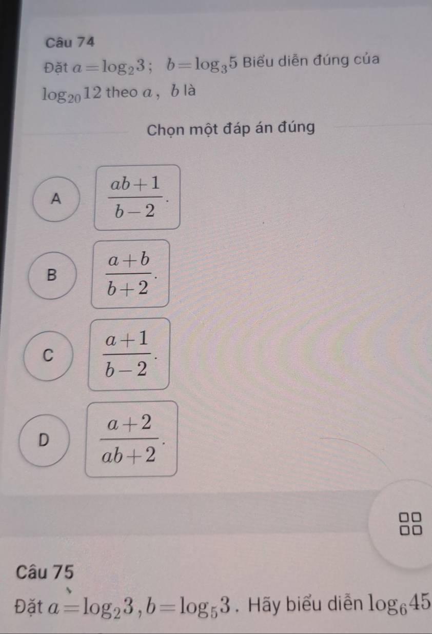 Đặt a=log _23; b=log _35 Biểu diễn đúng của
log _2012 theo a, b là
Chọn một đáp án đúng
A  (ab+1)/b-2 .
B  (a+b)/b+2 .
C  (a+1)/b-2 .
D  (a+2)/ab+2 . 
Câu 75
Đặt a=log _23, b=log _53. Hãy biểu diễn log _645