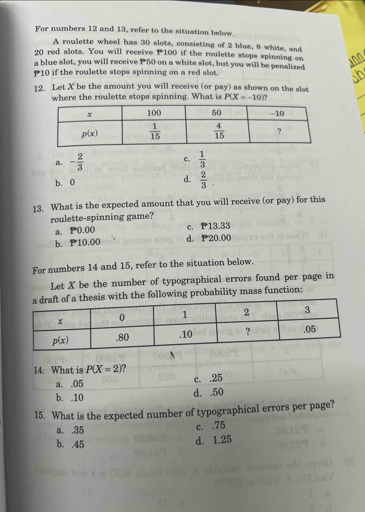 For numbers 12 and 13, refer to the situation below.
A roulette wheel has 30 slots, consisting of 2 blue, 8 white, and
20 red slots. You will receive P100 if the roulette stops spinning on
a blue slot, you will receive P50 on a white slot, but you will be penalized
10 if the roulette stops spinning on a red slot.
12. Let X be the amount you will receive (or pay) as shown on the slot
where the roulette stops spinning. What is P(X=-10) ?
a. - 2/3 
c.  1/3 
d.
b.0  2/3 
13. What is the expected amount that you will receive (or pay) for this
roulette-spinning game?
a. P0.00 c. 13.33
b. P10.00 d. 20.00
For numbers 14 and 15, refer to the situation below.
Let X be the number of typographical errors found per page in
h the following probability mass function:
14. What is P(X=2)
a. .05 c. .25
b. .10 d. .50
15. What is the expected number of typographical errors per page?
a. .35
c. .75
b. .45 d. 1.25