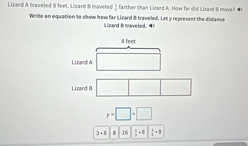 Lizard A traveled 8 feet. Lizard B traveled  1/2  farther than Lizard A. How far did Lizard B move? 
Write an equation to show how far Lizard B traveled. Let y represent the distance 
Lizard B traveled.
8 feet
Lizard A 
Lizard B
y=□ +□
3· 8 8 16  1/3 · 8  1/2 · 8