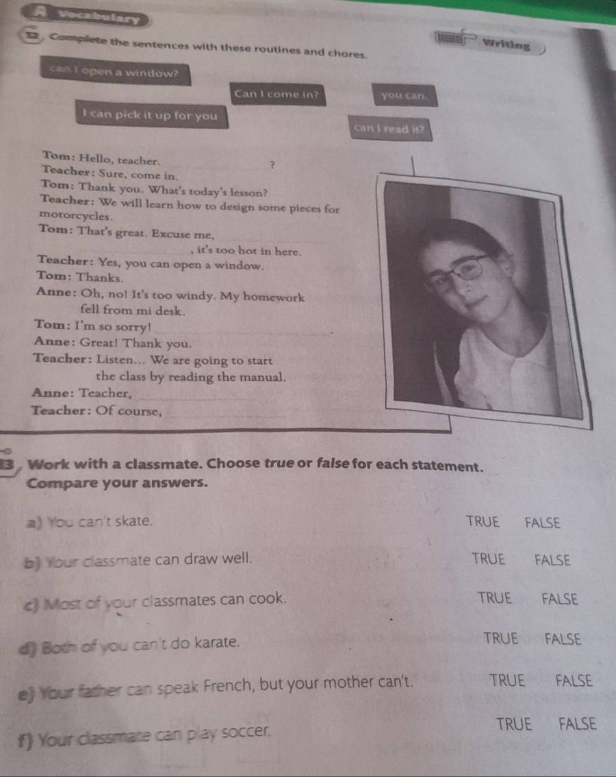 A vecabulary
Writing
Complete the sentences with these routines and chores.
can I open a window?
Can I come in? you can.
I can pick it up for you can I read it?
Tom: Hello, teacher.
_
Teacher: Sure, come in.
Tom: Thank you. What's today's lesson?
Teacher: We will learn how to design some pieces for
motorcycles.
_
Tom: That's great. Excuse me,
_, it's too hot in here.
Teacher: Yes, you can open a window.
Tom: Thanks.
Anne: Oh, no! It's too windy. My homework
fell from mi desk.
Tom: I'm so sorry!_
.
Anne: Great! Thank you.
Teacher: Listen... We are going to start
the class by reading the manual.
Anne: Teacher,_
Teacher: Of course,_
3 Work with a classmate. Choose true or false for each statement.
Compare your answers.
a) You can't skate. TRUE FALSE
b) Your classmate can draw well. TRUE FALSE
c) Most of your classmates can cook. TRUE FALSE
d) Both of you can't do karate.
TRUE FALSE
e) Your father can speak French, but your mother can't.
TRUE FALSE
TRUE
f) Your classmate can play soccer. FALSE