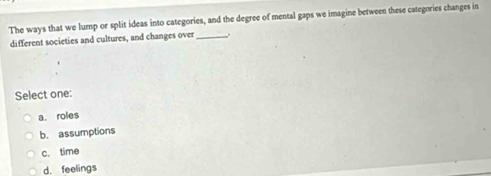 The ways that we lump or split ideas into categories, and the degree of mental gaps we imagine between these categories changes in
different societies and cultures, and changes over _.
Select one:
a. roles
b. assumptions
c. time
d. feelings