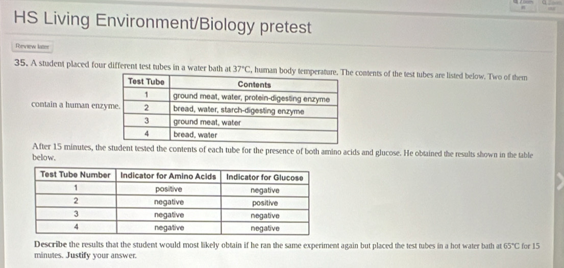 HS Living Environment/Biology pretest 
Review later 
35. A student placed four different test tubes in a water bath at 37°C, , human bod contents of the test tubes are listed below. Two of them 
contain a human enz 
After 15 minutes, the student tested the contents of each tube for the presence of both amino acids and glucose. He obtained the results shown in the table 
below. 
Describe the results that the student would most likely obtain if he ran the same experiment again but placed the test tubes in a hot water bath at 65°C for 15
minutes. Justify your answer.