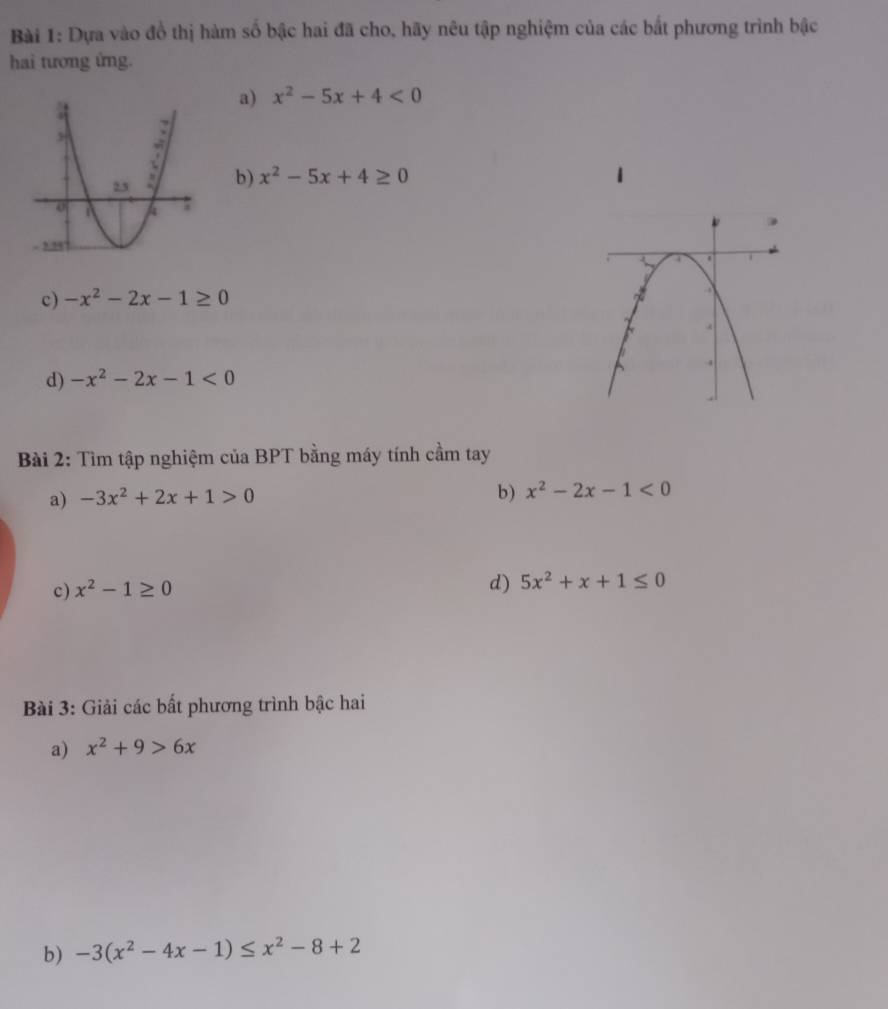 Dựa vào đồ thị hàm số bậc hai đã cho, hãy nêu tập nghiệm của các bắt phương trình bậc 
hai tương ứng. 
a) x^2-5x+4<0</tex> 
b) x^2-5x+4≥ 0
c) -x^2-2x-1≥ 0
d) -x^2-2x-1<0</tex> 
Bài 2: Tìm tập nghiệm của BPT bằng máy tính cầm tay 
a) -3x^2+2x+1>0
b) x^2-2x-1<0</tex> 
c) x^2-1≥ 0
d) 5x^2+x+1≤ 0
Bài 3: Giải các bất phương trình bậc hai 
a) x^2+9>6x
b) -3(x^2-4x-1)≤ x^2-8+2