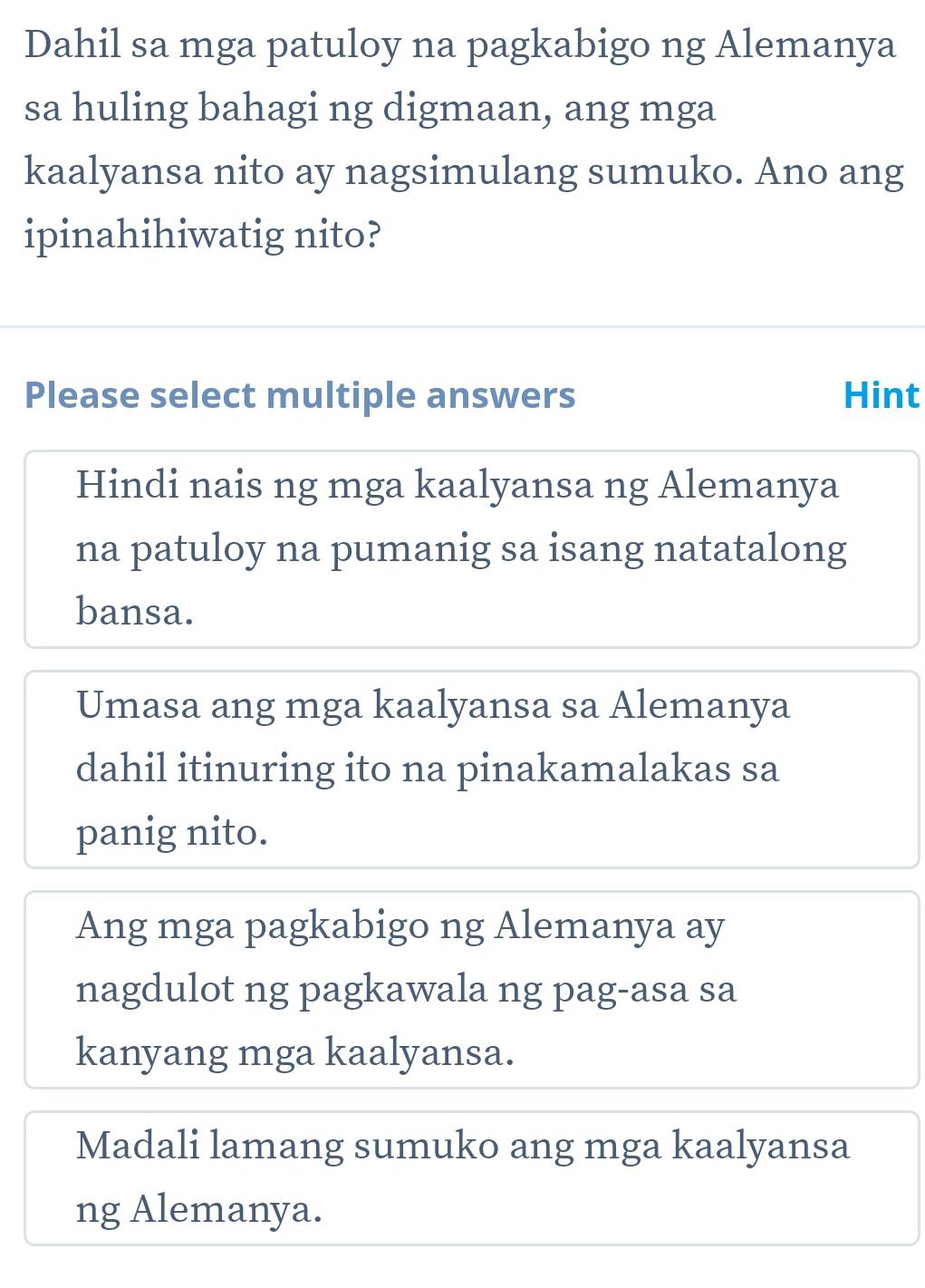 Dahil sa mga patuloy na pagkabigo ng Alemanya
sa huling bahagi ng digmaan, ang mga
kaalyansa nito ay nagsimulang sumuko. Ano ang
ipinahihiwatig nito?
Please select multiple answers Hint
Hindi nais ng mga kaalyansa ng Alemanya
na patuloy na pumanig sa isang natatalong
bansa.
Umasa ang mga kaalyansa sa Alemanya
dahil itinuring ito na pinakamalakas sa
panig nito.
Ang mga pagkabigo ng Alemanya ay
nagdulot ng pagkawala ng pag-asa sa
kanyang mga kaalyansa.
Madali lamang sumuko ang mga kaalyansa
ng Alemanya.