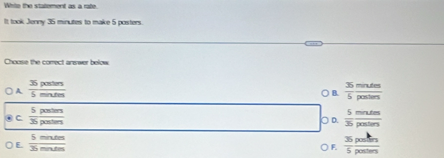 White the statement as a rate.
It took Jenny 35 minutes to make 5 posters.
Choose the correct answer below
A  35posters/5mintes 
B.  35/5  mndes/posters 
C  5posters/35posters 
○ D.  5/35  mrutes/posters 
E  5mntes/35mntes 
F.  35posters/5posters 