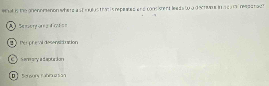 What is the phenomenon where a stimulus that is repeated and consistent leads to a decrease in neural response?
ASensory amplification
BPeripheral desensitization
C Sensory adaptation
D Sensory habituation