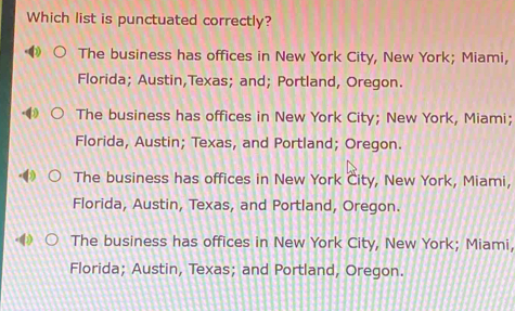 Which list is punctuated correctly?
The business has offices in New York City, New York; Miami,
Florida; Austin,Texas; and; Portland, Oregon.
The business has offices in New York City; New York, Miami;
Florida, Austin; Texas, and Portland; Oregon.
The business has offices in New York City, New York, Miami,
Florida, Austin, Texas, and Portland, Oregon.
The business has offices in New York City, New York; Miami,
Florida; Austin, Texas; and Portland, Oregon.