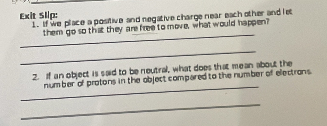 Exit Slip: 
1. If we place a positive and negative charge near each other and let 
_ 
them go so that they are free to move, what would happen? 
_ 
2. If an object is said to be neutral, what does that mean about the 
_ 
number of protons in the object compared to the number of electrons. 
_